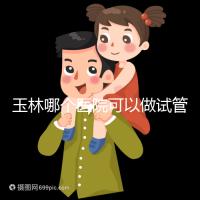 玉林哪個醫院可以做試管嬰兒？具體費用明細也在這里