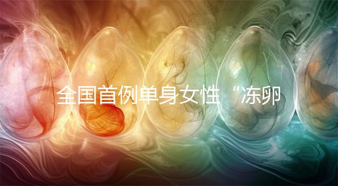 全國首例單身女性“凍卵案”：一起來看看國內(nèi)凍卵有多難？
