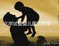 北京試管嬰兒醫院推薦:費用、成功率、流程一覽