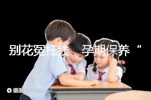 別花冤枉錢,孕期保養(yǎng)“神藥”甲等莫柔米沒那么神奇