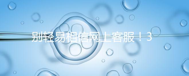 別輕易相信網(wǎng)上客服!3招甄別真假中信湘雅試管咨詢區(qū)