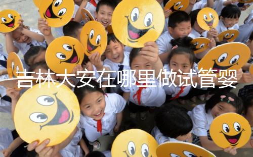 吉林大安在哪里做試管嬰兒成功率比較高?