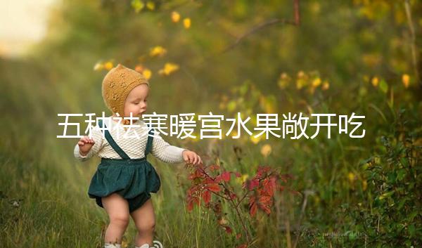 五種祛寒暖宮水果敞開吃,女性調經止痛好幫手