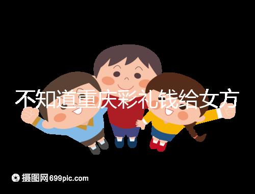 不知道重慶彩禮錢(qián)給女方多少看這，10萬(wàn)什么水平一覽了然