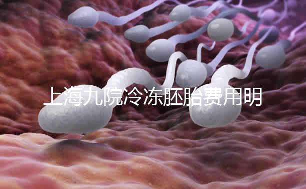上海九院冷凍胚胎費(fèi)用明細(xì)來(lái)了,保管多久、如何續(xù)費(fèi)都有