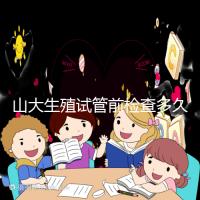 山大生殖試管前檢查多久有效?男女各檢查項目時限統計