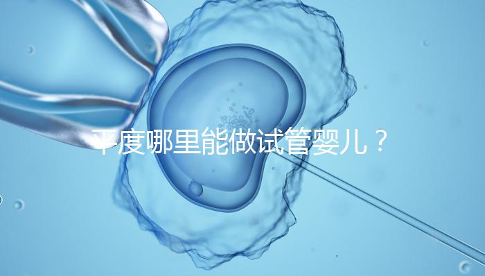 平度哪里能做試管嬰兒？山東省內這些地方隨便選