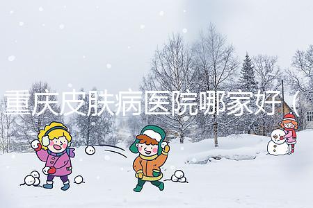 重慶皮膚病醫(yī)院哪家好(重慶皮膚病醫(yī)院哪家好點)