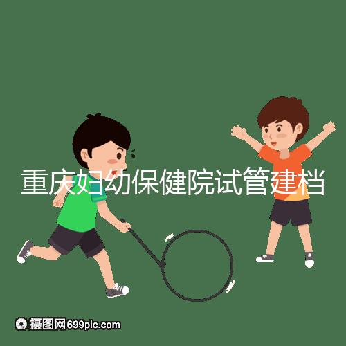 重慶婦幼保健院試管建檔費(fèi)用揭秘,當(dāng)天做的這些五千搞定
