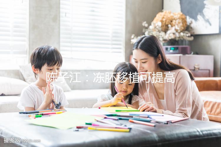 陳子江:凍胚移植可提高試管嬰兒成功率被國際認(rèn)可