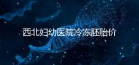西北婦幼醫院冷凍胚胎價格介紹，如何計算2024一目了然