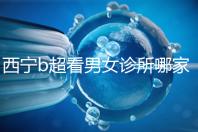 西寧b超看男女診所哪家好一文說清,湟中區、城中區費用不同