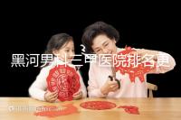 黑河男科三甲醫院排名更新，北安第一人民醫院不排隊