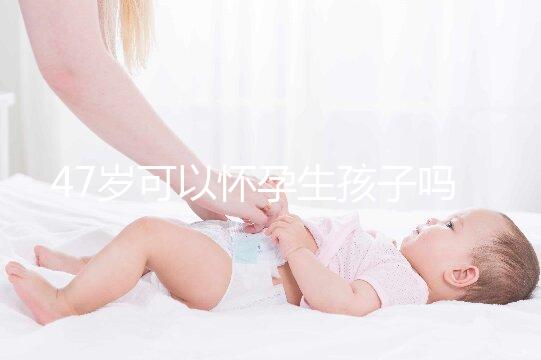 47歲可以懷孕生孩子嗎?4個必備條件缺一不可