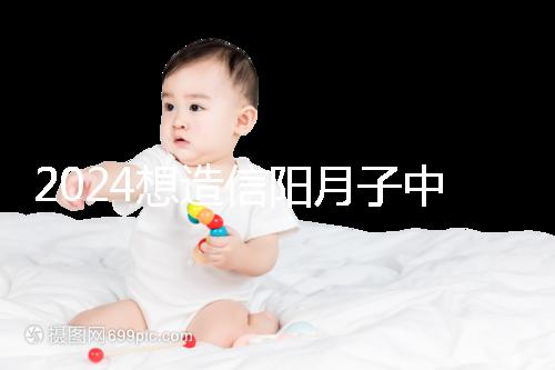 2024想造信陽月子中心哪個好戳,這個機構特優(yōu)級一萬搞定