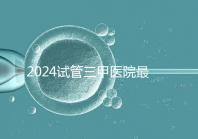 2024試管三甲醫院最新排行榜來了！哪家好一目了然